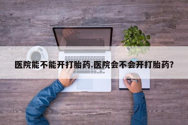 流产药购买医院能不能开打胎药.医院会不会开打胎药？