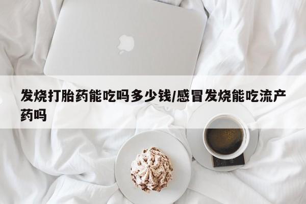 流产药购买发烧打胎药能吃吗多少钱/感冒发烧能吃流产药吗