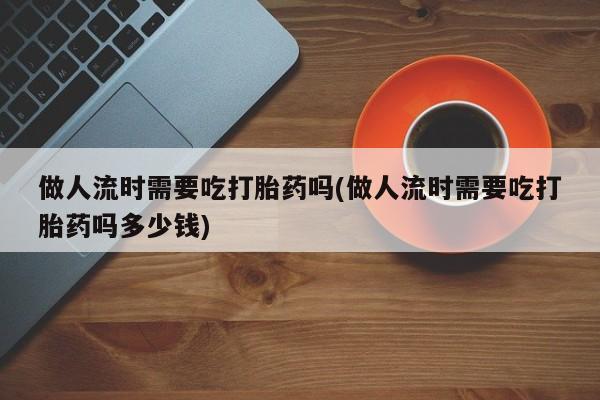 流产药购买做人流时需要吃打胎药吗(做人流时需要吃打胎药吗多少钱)
