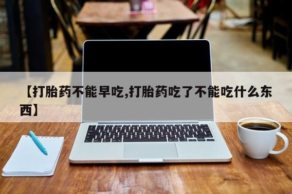流产药购买【打胎药不能早吃,打胎药吃了不能吃什么东西】