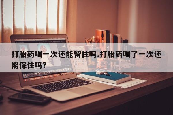 流产药购买打胎药喝一次还能留住吗.打胎药喝了一次还能保住吗？