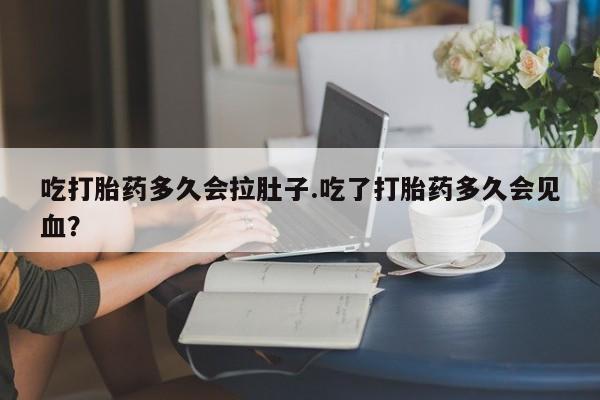 流产药购买吃打胎药多久会拉肚子.吃了打胎药多久会见血？