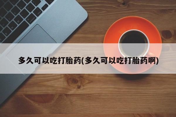 流产药购买多久可以吃打胎药(多久可以吃打胎药啊)