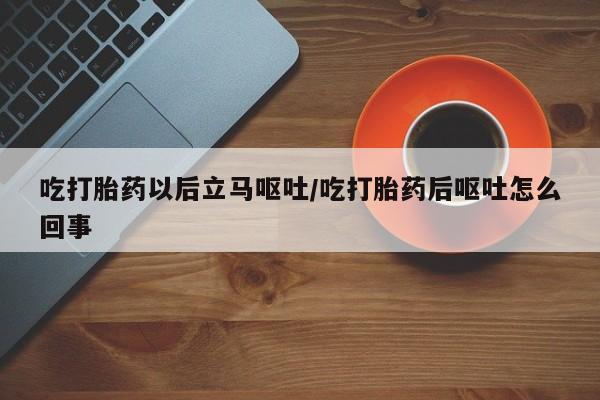 流产药购买吃打胎药以后立马呕吐/吃打胎药后呕吐怎么回事