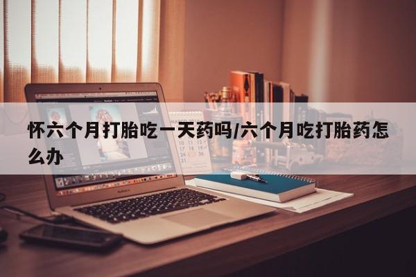 流产药购买怀六个月打胎吃一天药吗/六个月吃打胎药怎么办