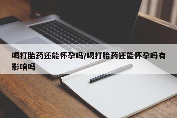 流产药购买喝打胎药还能怀孕吗/喝打胎药还能怀孕吗有影响吗