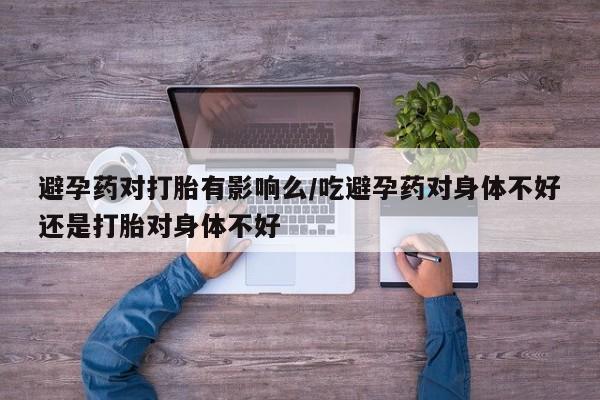 流产药购买避孕药对打胎有影响么/吃避孕药对身体不好还是打胎对身体不好