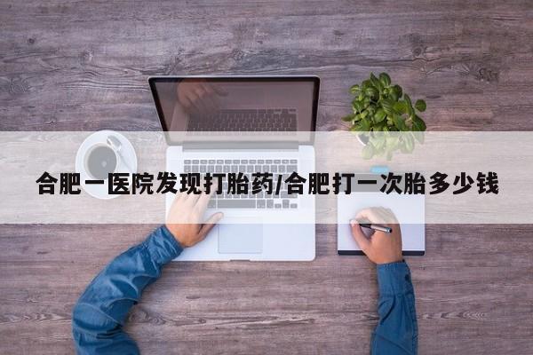 流产药购买合肥一医院发现打胎药/合肥打一次胎多少钱
