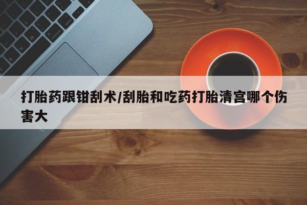 流产药购买打胎药跟钳刮术/刮胎和吃药打胎清宫哪个伤害大