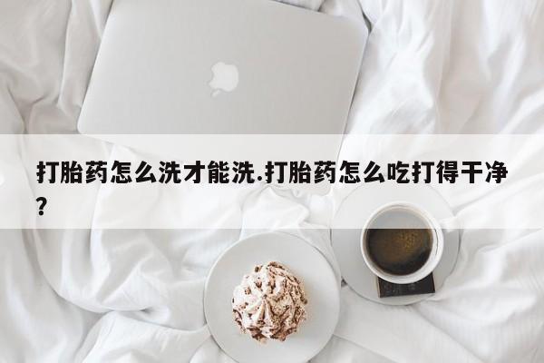 流产药购买打胎药怎么洗才能洗.打胎药怎么吃打得干净？