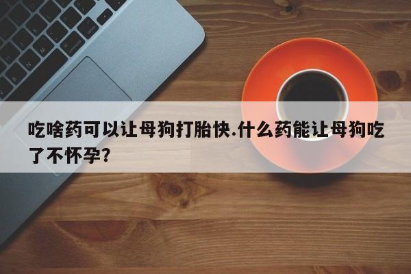 流产药购买吃啥药可以让母狗打胎快.什么药能让母狗吃了不怀孕？