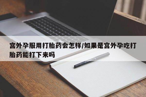 流产药购买宫外孕服用打胎药会怎样/如果是宫外孕吃打胎药能打下来吗