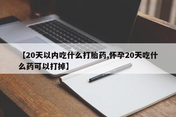 流产药购买【20天以内吃什么打胎药,怀孕20天吃什么药可以打掉】