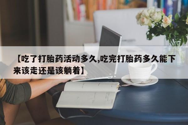 流产药购买【吃了打胎药活动多久,吃完打胎药多久能下来该走还是该躺着】