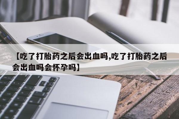 流产药购买【吃了打胎药之后会出血吗,吃了打胎药之后会出血吗会怀孕吗】
